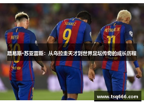 路易斯·苏亚雷斯:从乌拉圭天才到世界足坛传奇的成长历程 路易斯·苏亚雷斯:从乌拉圭天才到世界足坛传奇的成长历程