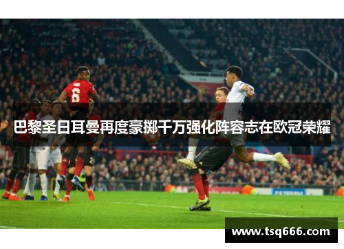 巴黎圣日耳曼再度豪掷千万强化阵容志在欧冠荣耀 巴黎圣日耳曼再度豪掷千万强化阵容志在欧冠荣耀