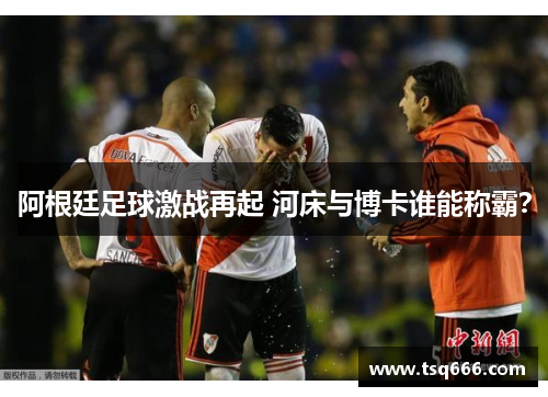 阿根廷足球激战再起 河床与博卡谁能称霸? 阿根廷足球激战再起 河床与博卡谁能称霸?