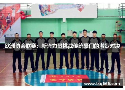 欧洲协会联赛:新兴力量挑战传统豪门的激烈对决 欧洲协会联赛:新兴力量挑战传统豪门的激烈对决