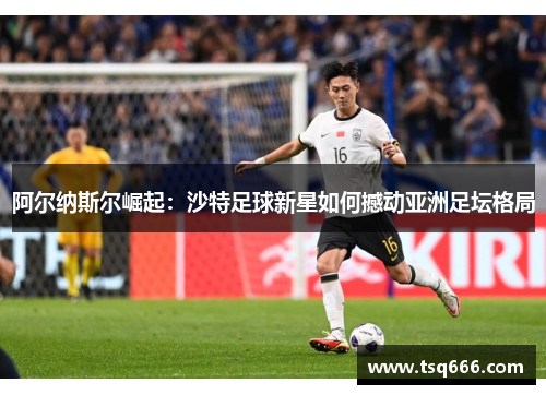 阿尔纳斯尔崛起：沙特足球新星如何撼动亚洲足坛格局