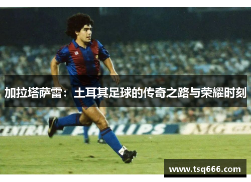 加拉塔萨雷：土耳其足球的传奇之路与荣耀时刻