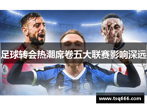 足球转会热潮席卷五大联赛影响深远 足球转会热潮席卷五大联赛影响深远