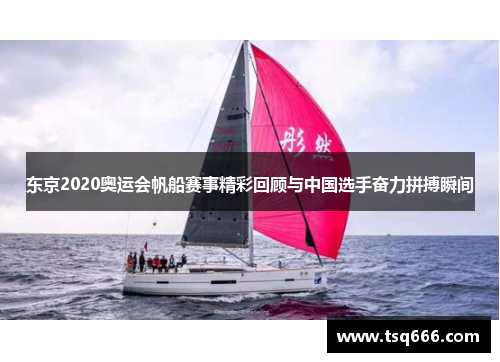 东京2020奥运会帆船赛事精彩回顾与中国选手奋力拼搏瞬间